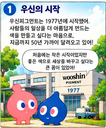 우신의 시작: 우신피그먼트는 1977년에 시작했어. 사람들의 일상을 더 아름답게 만드는 색을 만들고 싶다는 마음으로, 지금까지 50년 가까이 달려오고 있어! 처음에는 작은 시작이었지만 좋은 색으로 세상을 바꾸고 싶다는 큰 꿈이 있었어!