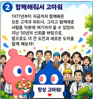 함께해줘서 고마워: 1977년부터 지금까지 함께해준 모든 고객과 파트너, 그리고 함께해준 사람들 덕분에 여기까지 올 수 있었어. 지난 50년의 신뢰를 바탕으로, 앞으로도 더 큰 도전과 새로운 도약을 함께 해보자! 항상 고마워!